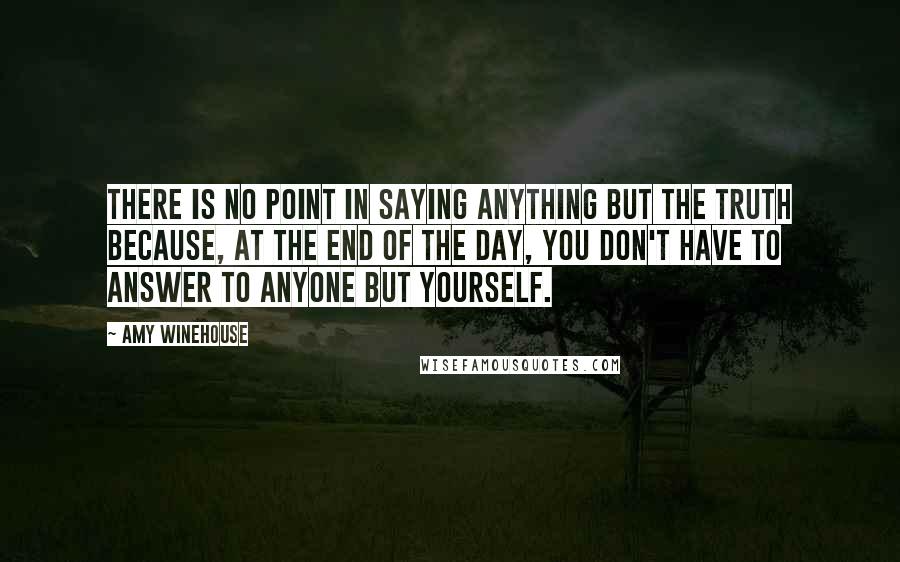 Amy Winehouse quotes: There is no point in saying anything but the truth because, at the end of the day, you don't have to answer to anyone but yourself.