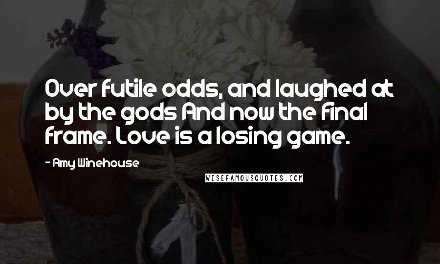 Amy Winehouse quotes: Over futile odds, and laughed at by the gods And now the final frame. Love is a losing game.