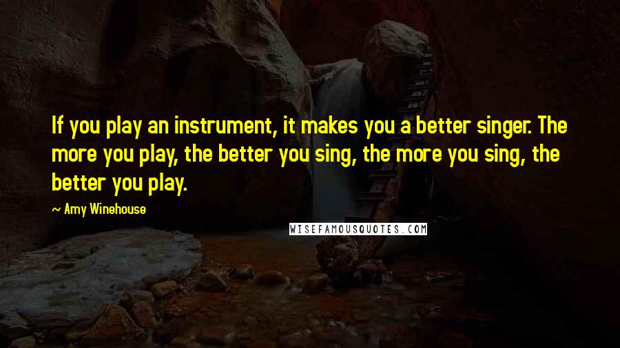 Amy Winehouse quotes: If you play an instrument, it makes you a better singer. The more you play, the better you sing, the more you sing, the better you play.