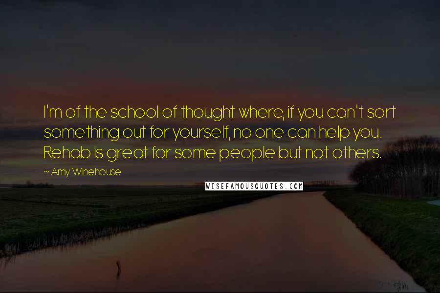 Amy Winehouse quotes: I'm of the school of thought where, if you can't sort something out for yourself, no one can help you. Rehab is great for some people but not others.