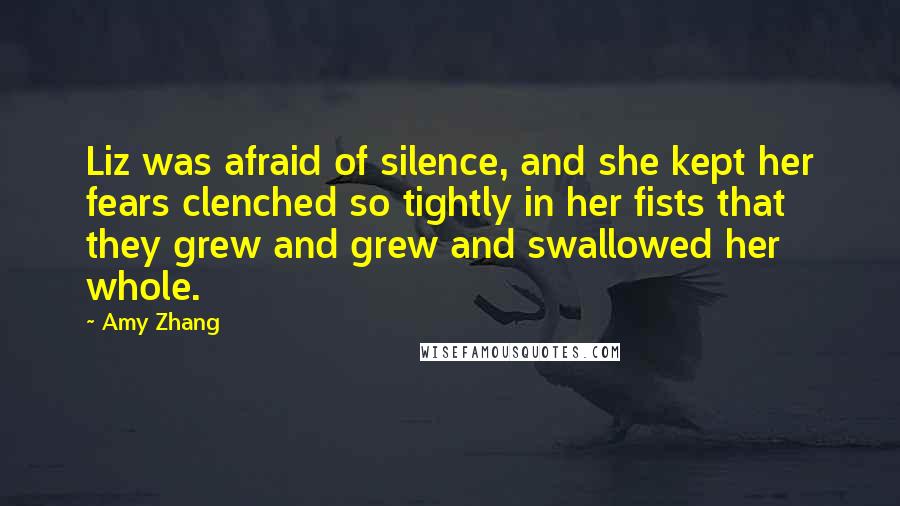 Amy Zhang quotes: Liz was afraid of silence, and she kept her fears clenched so tightly in her fists that they grew and grew and swallowed her whole.