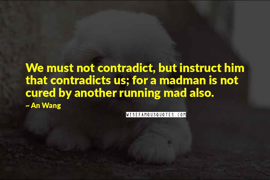 An Wang quotes: We must not contradict, but instruct him that contradicts us; for a madman is not cured by another running mad also. An Wang quotes: We must not contradict, but instruct him that contradicts us; for a madman is not cured by another running mad also.