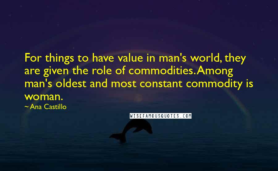 Ana Castillo quotes: For things to have value in man's world, they are given the role of commodities. Among man's oldest and most constant commodity is woman.