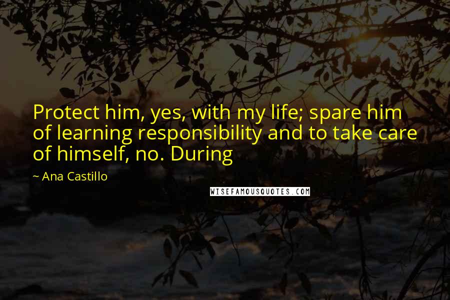 Ana Castillo quotes: Protect him, yes, with my life; spare him of learning responsibility and to take care of himself, no. During