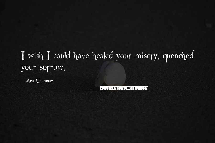 Ana Chapman quotes: I wish I could have healed your misery, quenched your sorrow.