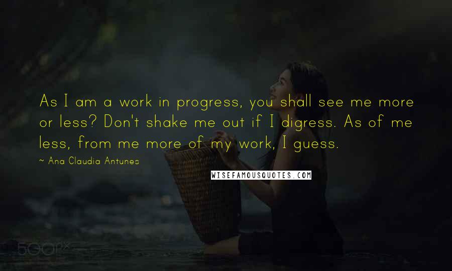 Ana Claudia Antunes quotes: As I am a work in progress, you shall see me more or less? Don't shake me out if I digress. As of me less, from me more of my