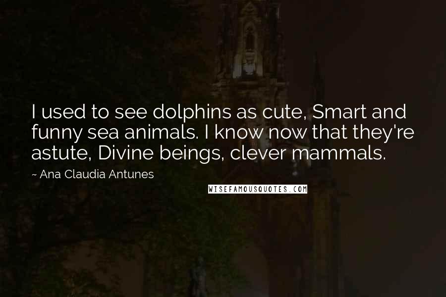 Ana Claudia Antunes quotes: I used to see dolphins as cute, Smart and funny sea animals. I know now that they're astute, Divine beings, clever mammals.