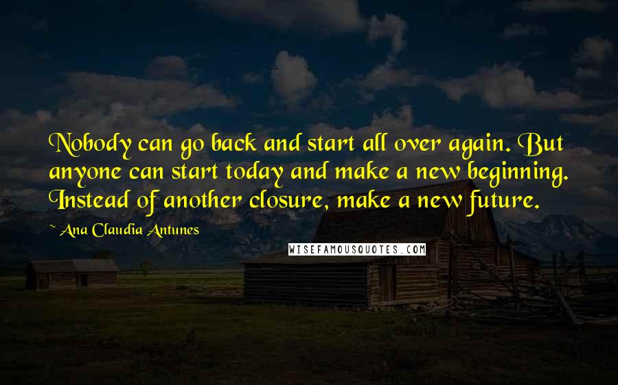 Ana Claudia Antunes quotes: Nobody can go back and start all over again. But anyone can start today and make a new beginning. Instead of another closure, make a new future.
