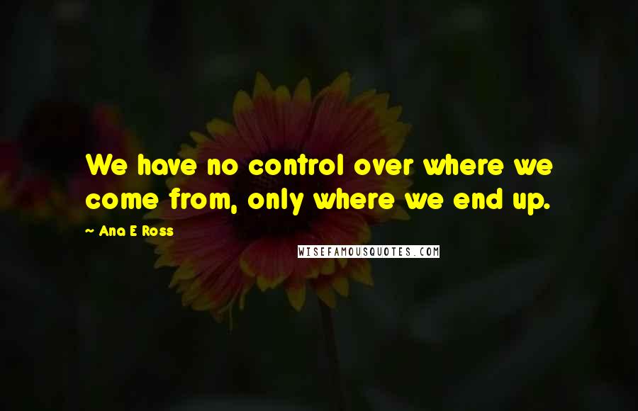 Ana E Ross quotes: We have no control over where we come from, only where we end up.