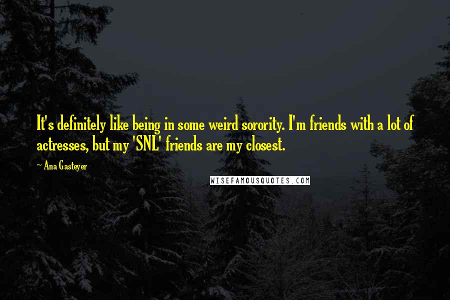 Ana Gasteyer quotes: It's definitely like being in some weird sorority. I'm friends with a lot of actresses, but my 'SNL' friends are my closest. Ana Gasteyer quotes: It's definitely like being in some weird sorority. I'm friends with a lot of actresses, but my 'SNL' friends are my closest.