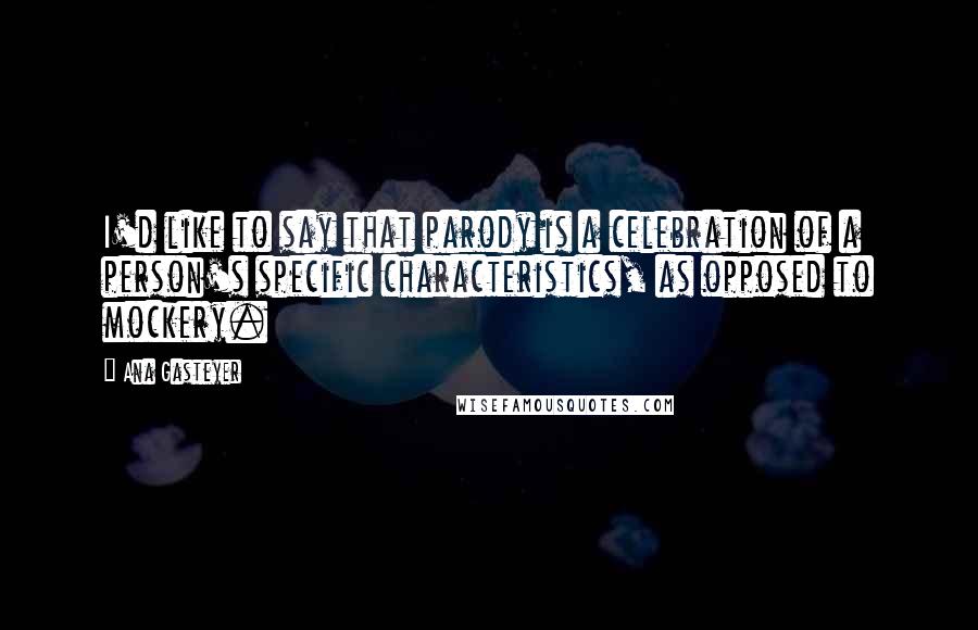 Ana Gasteyer quotes: I'd like to say that parody is a celebration of a person's specific characteristics, as opposed to mockery. Ana Gasteyer quotes: I'd like to say that parody is a celebration of a person's specific characteristics, as opposed to mockery.