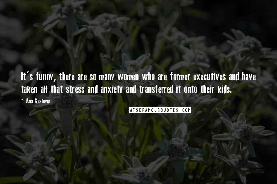 Ana Gasteyer quotes: It's funny, there are so many women who are former executives and have taken all that stress and anxiety and transferred it onto their kids. Ana Gasteyer quotes: It's funny, there are so many women who are former executives and have taken all that stress and anxiety and transferred it onto their kids.