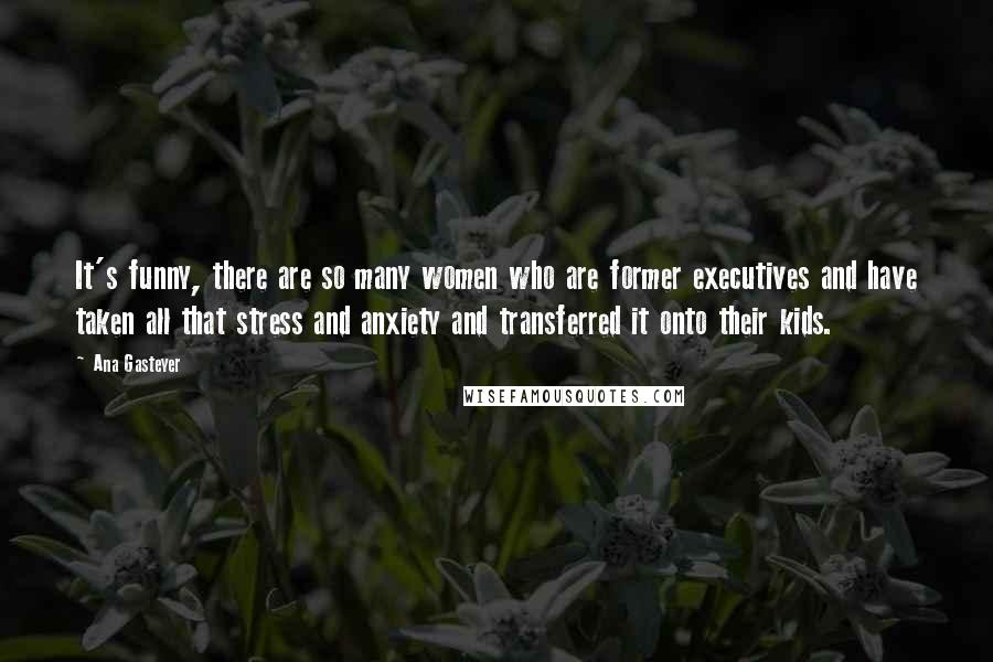 Ana Gasteyer quotes: It's funny, there are so many women who are former executives and have taken all that stress and anxiety and transferred it onto their kids.