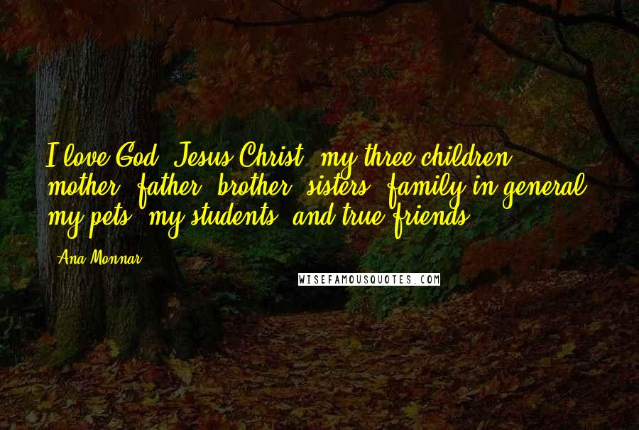Ana Monnar quotes: I love God, Jesus Christ, my three children, mother, father, brother, sisters, family in general, my pets, my students, and true friends. Ana Monnar quotes: I love God, Jesus Christ, my three children, mother, father, brother, sisters, family in general, my pets, my students, and true friends.