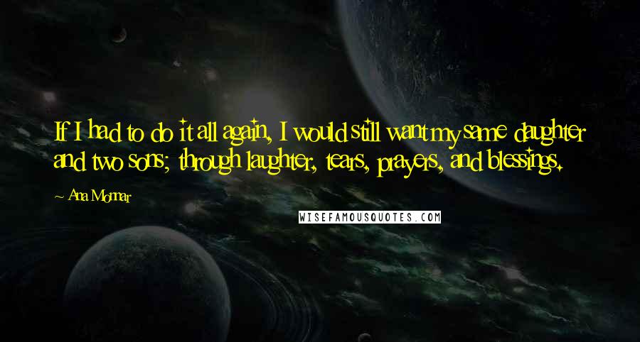 Ana Monnar quotes: If I had to do it all again, I would still want my same daughter and two sons; through laughter, tears, prayers, and blessings.