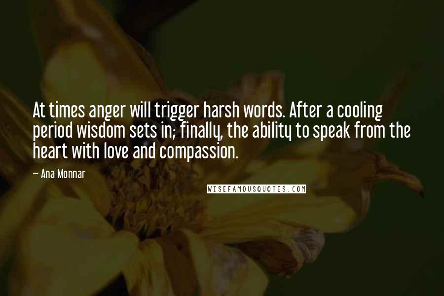 Ana Monnar quotes: At times anger will trigger harsh words. After a cooling period wisdom sets in; finally, the ability to speak from the heart with love and compassion.