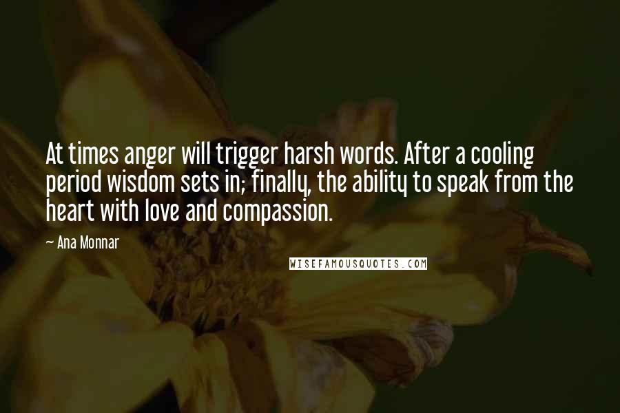 Ana Monnar quotes: At times anger will trigger harsh words. After a cooling period wisdom sets in; finally, the ability to speak from the heart with love and compassion. Ana Monnar quotes: At times anger will trigger harsh words. After a cooling period wisdom sets in; finally, the ability to speak from the heart with love and compassion.