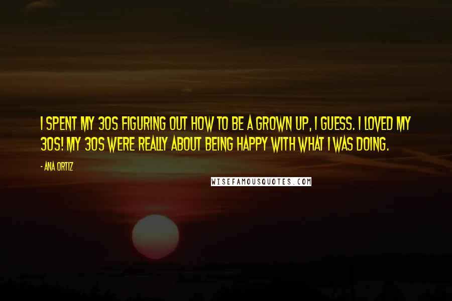 Ana Ortiz quotes: I spent my 30s figuring out how to be a grown up, I guess. I loved my 30s! My 30s were really about being happy with what I was doing.