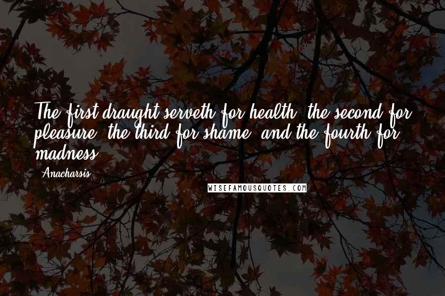 Anacharsis quotes: The first draught serveth for health, the second for pleasure, the third for shame, and the fourth for madness. Anacharsis quotes: The first draught serveth for health, the second for pleasure, the third for shame, and the fourth for madness.