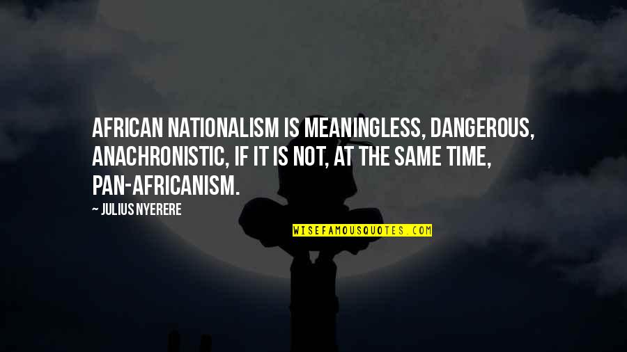 Anachronistic Quotes By Julius Nyerere: African nationalism is meaningless, dangerous, anachronistic, if it
