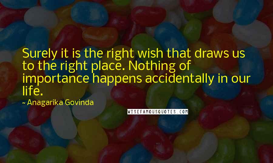 Anagarika Govinda quotes: Surely it is the right wish that draws us to the right place. Nothing of importance happens accidentally in our life.