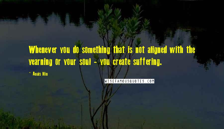 Anais Nin quotes: Whenever you do something that is not aligned with the yearning or your soul - you create suffering.