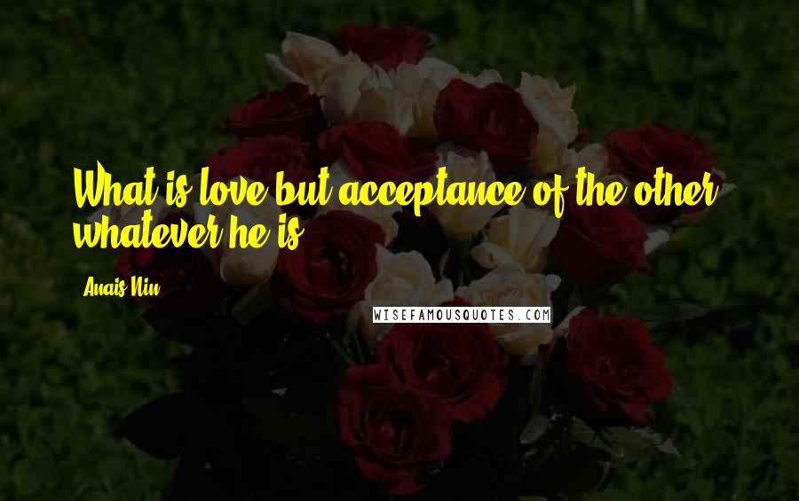 Anais Nin quotes: What is love but acceptance of the other, whatever he is.