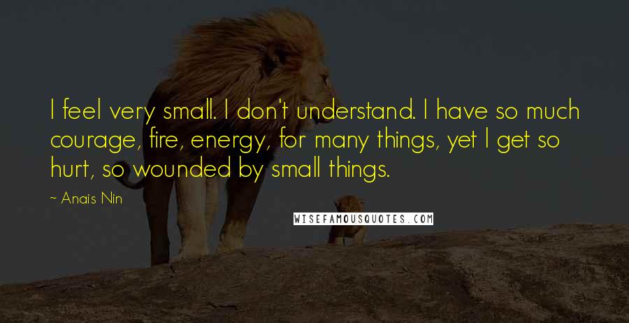 Anais Nin quotes: I feel very small. I don't understand. I have so much courage, fire, energy, for many things, yet I get so hurt, so wounded by small things.