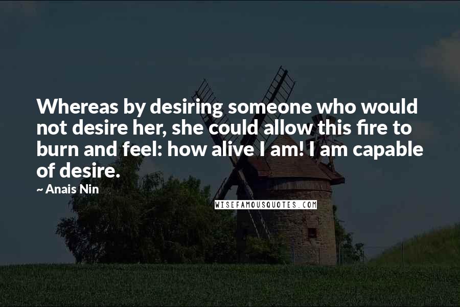 Anais Nin quotes: Whereas by desiring someone who would not desire her, she could allow this fire to burn and feel: how alive I am! I am capable of desire.