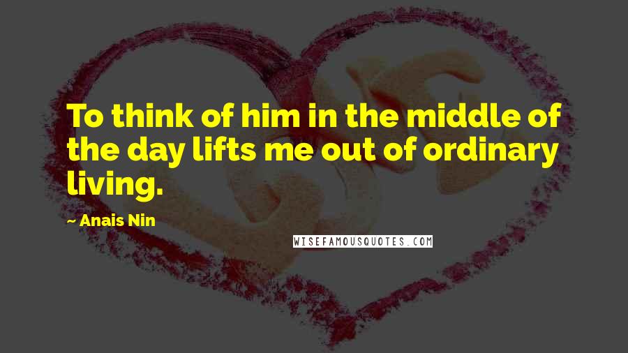Anais Nin quotes: To think of him in the middle of the day lifts me out of ordinary living.