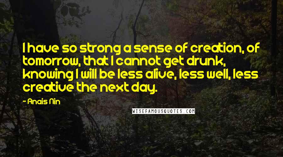 Anais Nin quotes: I have so strong a sense of creation, of tomorrow, that I cannot get drunk, knowing I will be less alive, less well, less creative the next day.