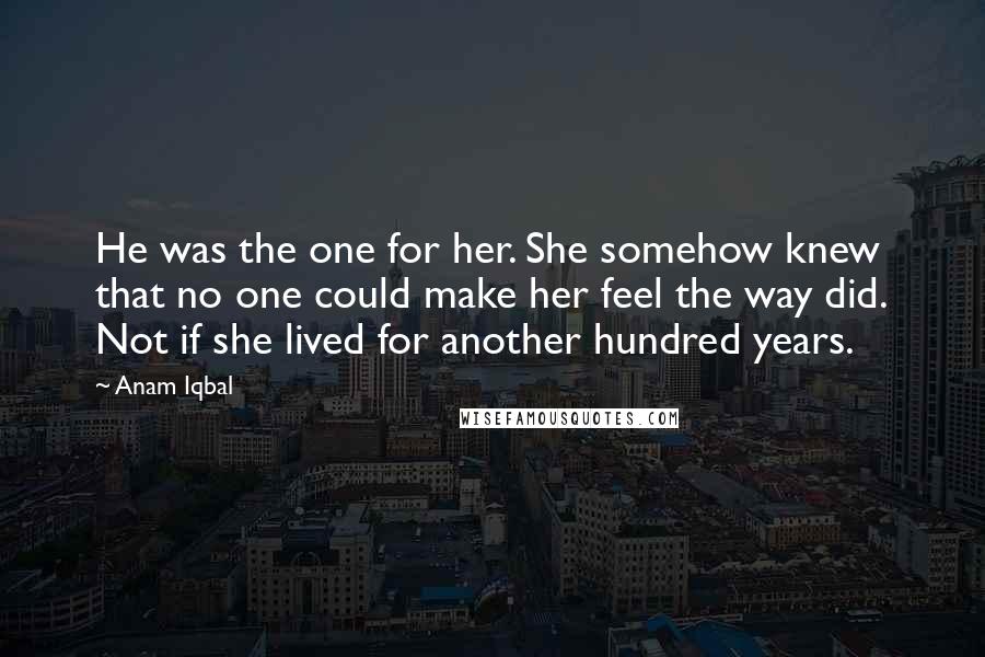 Anam Iqbal quotes: He was the one for her. She somehow knew that no one could make her feel the way did. Not if she lived for another hundred years.
