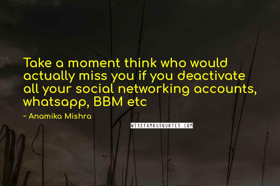Anamika Mishra quotes: Take a moment think who would actually miss you if you deactivate all your social networking accounts, whatsapp, BBM etc