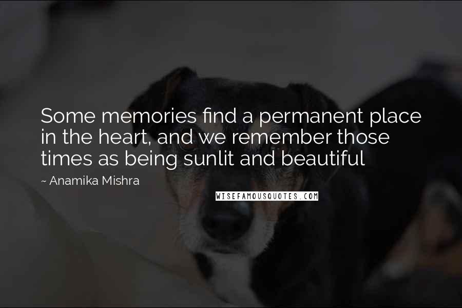 Anamika Mishra quotes: Some memories find a permanent place in the heart, and we remember those times as being sunlit and beautiful