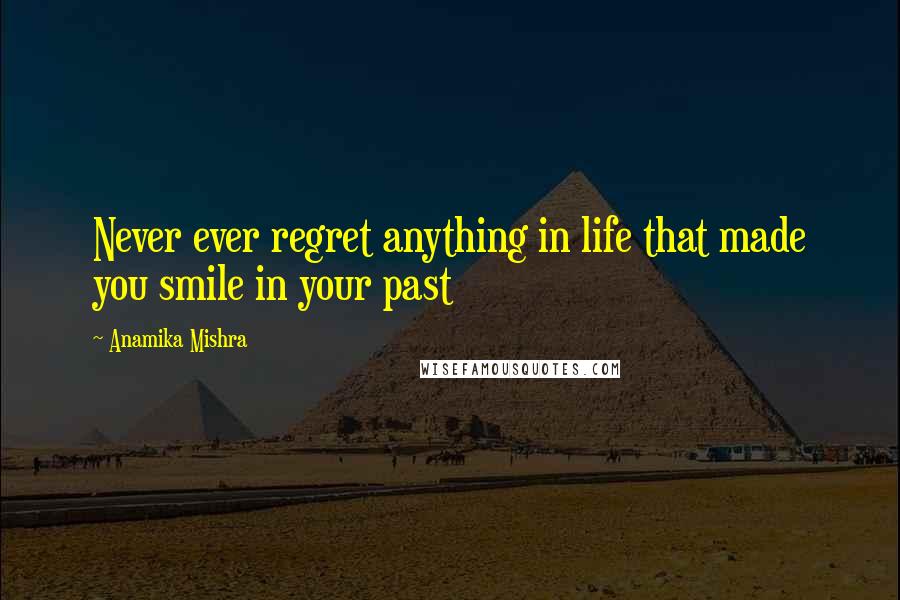 Anamika Mishra quotes: Never ever regret anything in life that made you smile in your past