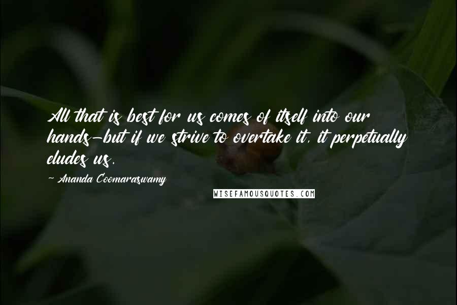 Ananda Coomaraswamy quotes: All that is best for us comes of itself into our hands-but if we strive to overtake it, it perpetually eludes us. Ananda Coomaraswamy quotes: All that is best for us comes of itself into our hands-but if we strive to overtake it, it perpetually eludes us.