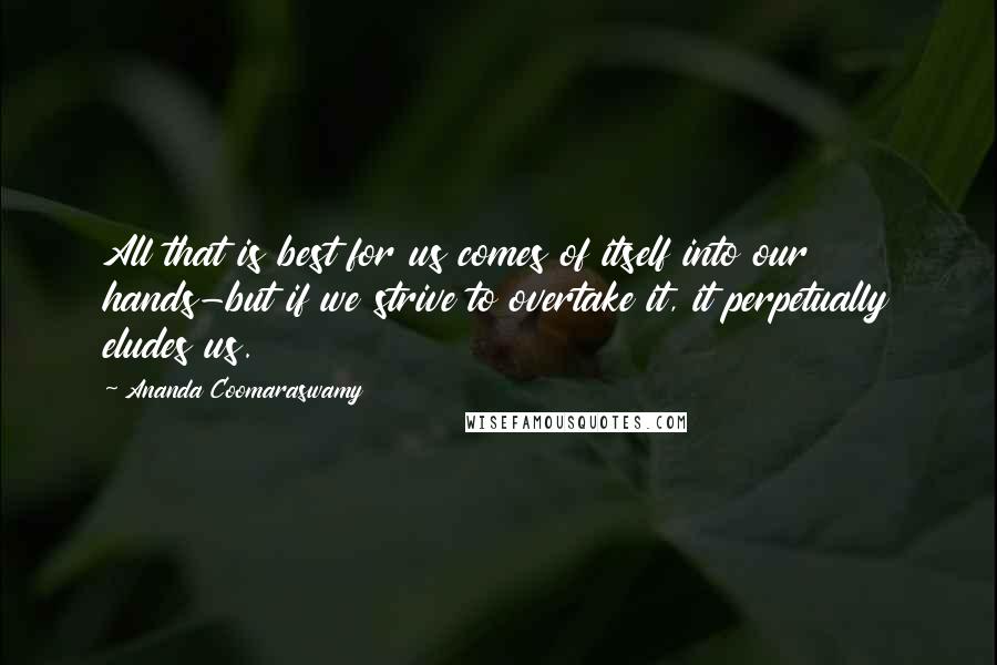 Ananda Coomaraswamy quotes: All that is best for us comes of itself into our hands-but if we strive to overtake it, it perpetually eludes us.