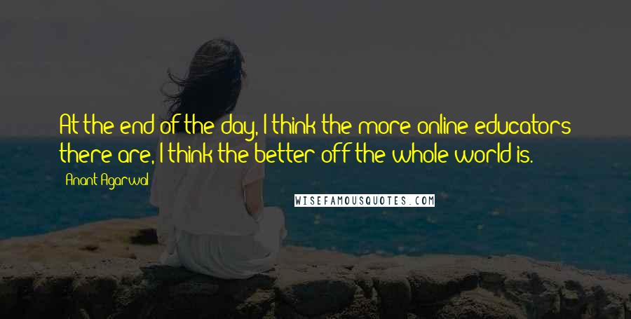 Anant Agarwal quotes: At the end of the day, I think the more online educators there are, I think the better off the whole world is. Anant Agarwal quotes: At the end of the day, I think the more online educators there are, I think the better off the whole world is.