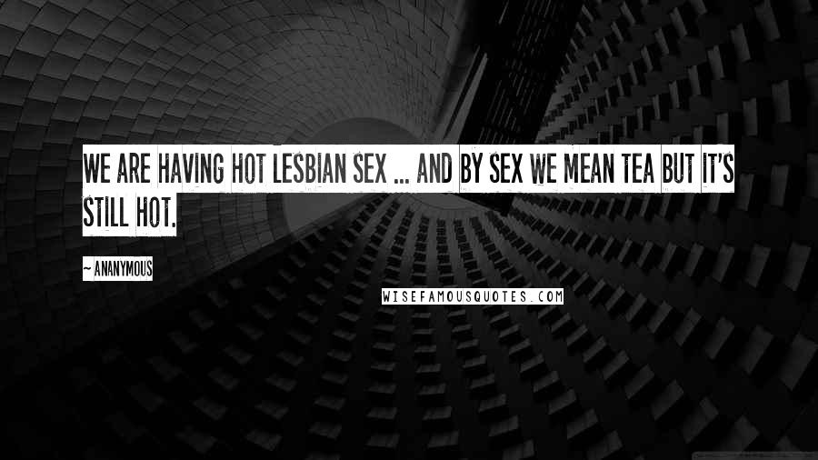 Ananymous quotes: We are having hot lesbian sex ... and by sex we mean tea but it's still hot.