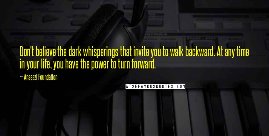 Anasazi Foundation quotes: Don't believe the dark whisperings that invite you to walk backward. At any time in your life, you have the power to turn forward.