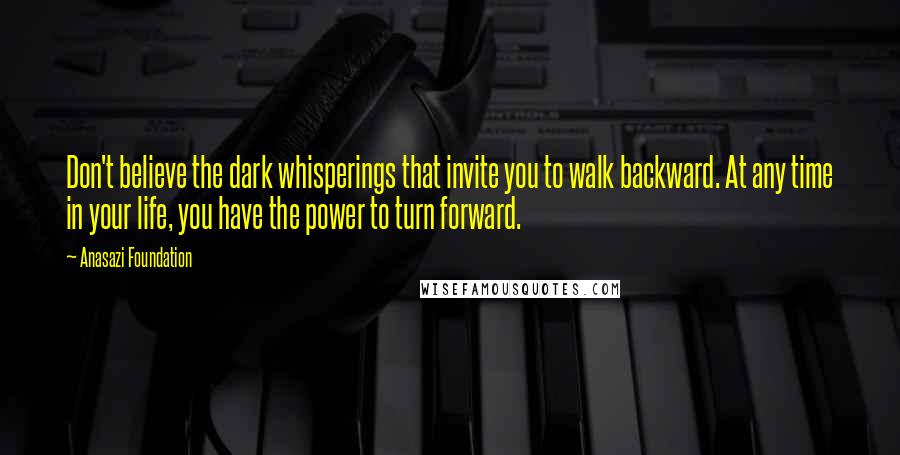 Anasazi Foundation quotes: Don't believe the dark whisperings that invite you to walk backward. At any time in your life, you have the power to turn forward. Anasazi Foundation quotes: Don't believe the dark whisperings that invite you to walk backward. At any time in your life, you have the power to turn forward.