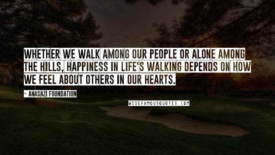 Anasazi Foundation quotes: Whether we walk among our people or alone among the hills, happiness in life's walking depends on how we feel about others in our hearts.