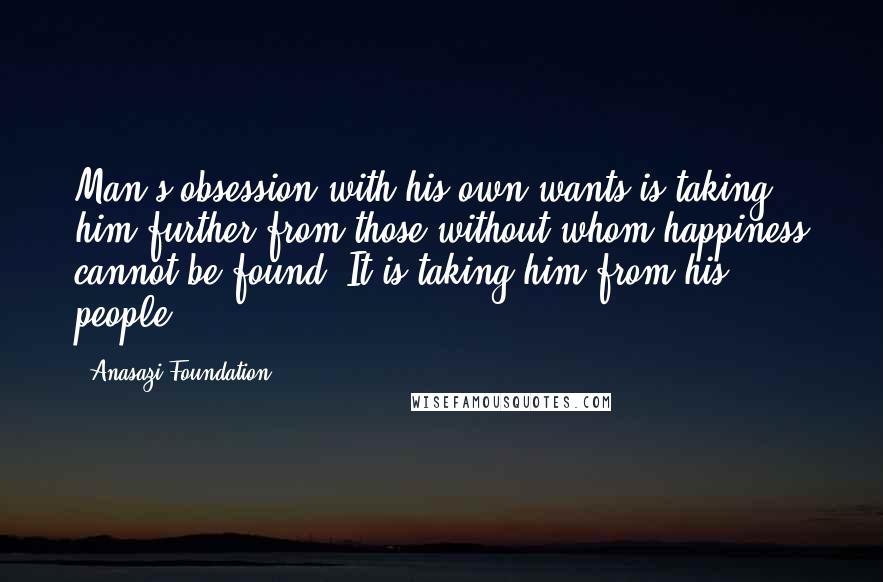 Anasazi Foundation quotes: Man's obsession with his own wants is taking him further from those without whom happiness cannot be found. It is taking him from his people.