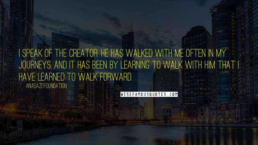 Anasazi Foundation quotes: I speak of the Creator. He has walked with me often in my journeys, and it has been by learning to walk with Him that I have learned to walk