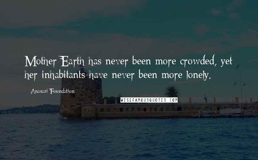 Anasazi Foundation quotes: Mother Earth has never been more crowded, yet her inhabitants have never been more lonely.