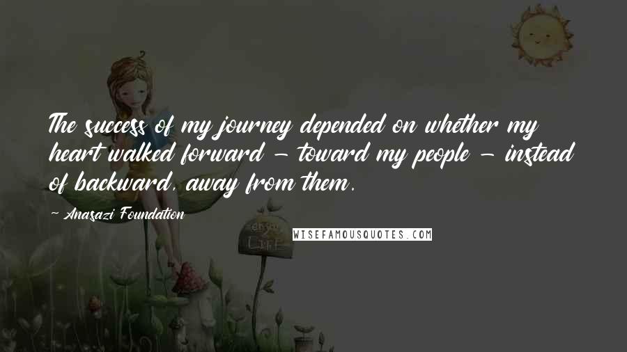 Anasazi Foundation quotes: The success of my journey depended on whether my heart walked forward - toward my people - instead of backward, away from them. Anasazi Foundation quotes: The success of my journey depended on whether my heart walked forward - toward my people - instead of backward, away from them.