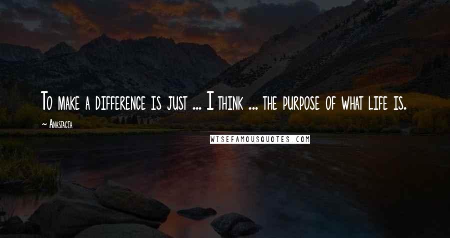Anastacia quotes: To make a difference is just ... I think ... the purpose of what life is.