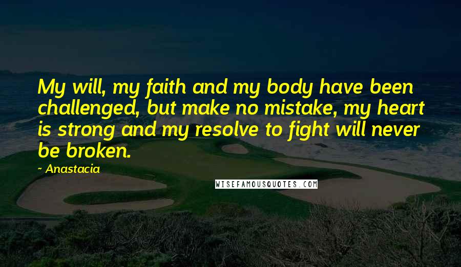 Anastacia quotes: My will, my faith and my body have been challenged, but make no mistake, my heart is strong and my resolve to fight will never be broken. Anastacia quotes: My will, my faith and my body have been challenged, but make no mistake, my heart is strong and my resolve to fight will never be broken.