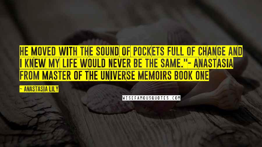 Anastasia Lily quotes: He moved with the sound of pockets full of change and I knew my life would never be the same."- Anastasia from Master of the Universe Memoirs Book One Anastasia Lily quotes: He moved with the sound of pockets full of change and I knew my life would never be the same."- Anastasia from Master of the Universe Memoirs Book One