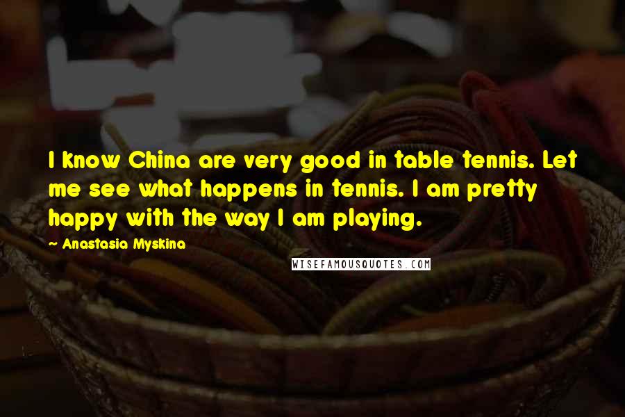 Anastasia Myskina quotes: I know China are very good in table tennis. Let me see what happens in tennis. I am pretty happy with the way I am playing.